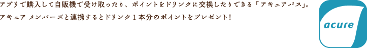 アプリで購入して自販機で受け取ったり、ポイントをドリンクに交換したりできる「アキュアパス」。アキュア　メンバーズと連携するとドリンク1本分のポイントをプレゼント！