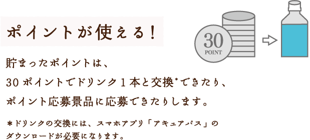 ポイントが使える！貯まったポイントは、30ポイントでドリンク１本と交換*できたり、ポイント応募景品に応募できたりします。＊ドリンクの交換には、スマホアプリ「アキュアパス」のダウンロードが必要になります。