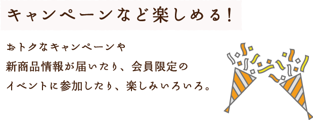 キャンペーンなど楽しめる！おトクなキャンペーンや新商品情報が届いたり、会員限定のイベントに参加したり、楽しみいろいろ。