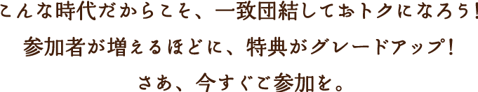 こんな時代だからこそ、一致団結しておトクになろう！参加者が増えるほどに、特典がグレードアップ！さあ、今すぐご参加を。