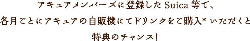 アキュアメンバーズに登録した Suica 等で、各月ごとにアキュアの自販機にてドリンクをご購入*いただくと特典のチャンス！