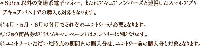 ＊Suica 以外の交通系電子マネー、またはアキュア メンバーズと連携したスマホアプリ「アキュアパス」での購入も対象となります。◎4月・5月・6月の各月でそれぞれエントリーが必要となります。◎びゅう商品券が当たるキャンペーンとはエントリーは別となります。◎エントリーいただいた時点の期間内の購入分は、エントリー前の購入分も対象となります。