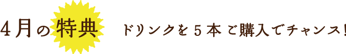 4月の特典ドリンクを5本 ご購入でチャンス！