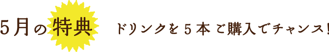 5月の特典ドリンクを5本 ご購入でチャンス！