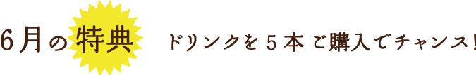 6月の特典ドリンクを5本 ご購入でチャンス！