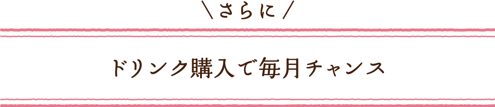 さらに ドリンク購入で毎月チャンス