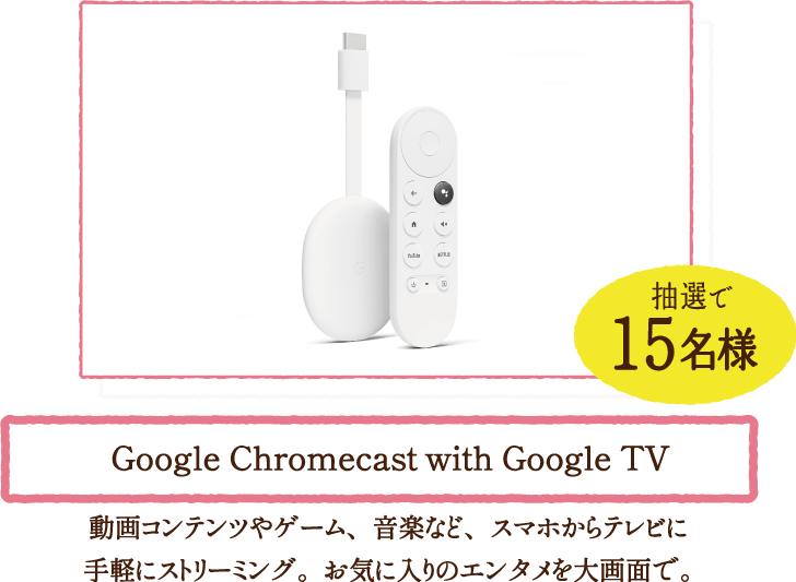 抽選で15名様 Google Chromecast with Google TV　動画コンテンツやゲーム、音楽など、スマホからテレビに手軽にストリーミング。お気に入りのエンタメを大画面で。