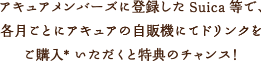 アキュアメンバーズに登録した Suica 等で、各月ごとにアキュアの自販機にてドリンクをご購入*いただくと特典のチャンス！