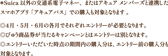 ＊Suica 以外の交通系電子マネー、またはアキュア メンバーズと連携したスマホアプリ「アキュアパス」での購入も対象となります。◎4月・5月・6月の各月でそれぞれエントリーが必要となります。◎びゅう商品券が当たるキャンペーンとはエントリーは別となります。◎エントリーいただいた時点の期間内の購入分は、エントリー前の購入分も対象となります。