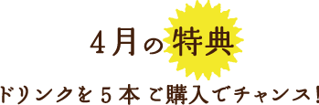 4月の特典ドリンクを5本 ご購入でチャンス！