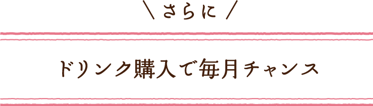 さらに ドリンク購入で毎月チャンス