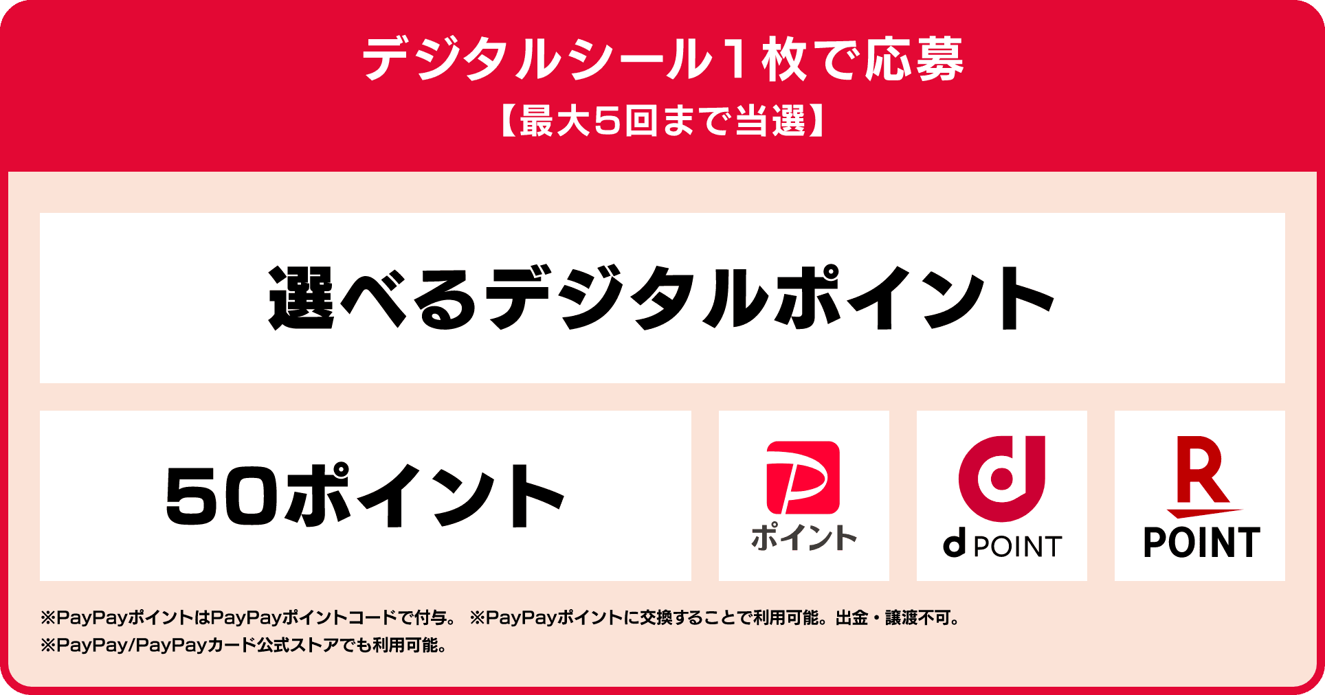 デジタルシール1枚で応募 最大5回まで当選 選べるデジタルポイント 50ポイント PayPayポイント dPOINT 楽天ポイント ※PayPayポイントはPayPayポイントコードで付与。 ※PayPayポイントに交換することで利用可能。出金・譲渡不可。※PayPay/PayPayカード公式ストアでも利用可能。