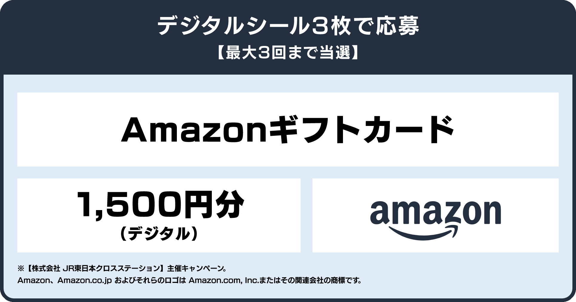 デジタルシール3枚で応募 最大3回まで当選 Amazonギフトカード1,500円分（デジタル） ※【株式会社 JR東日本クロスステーション】主催キャンペーン。 Amazon、Amazon.co.jp およびそれらのロゴは Amazon.com, Inc.またはその関連会社の商標です。