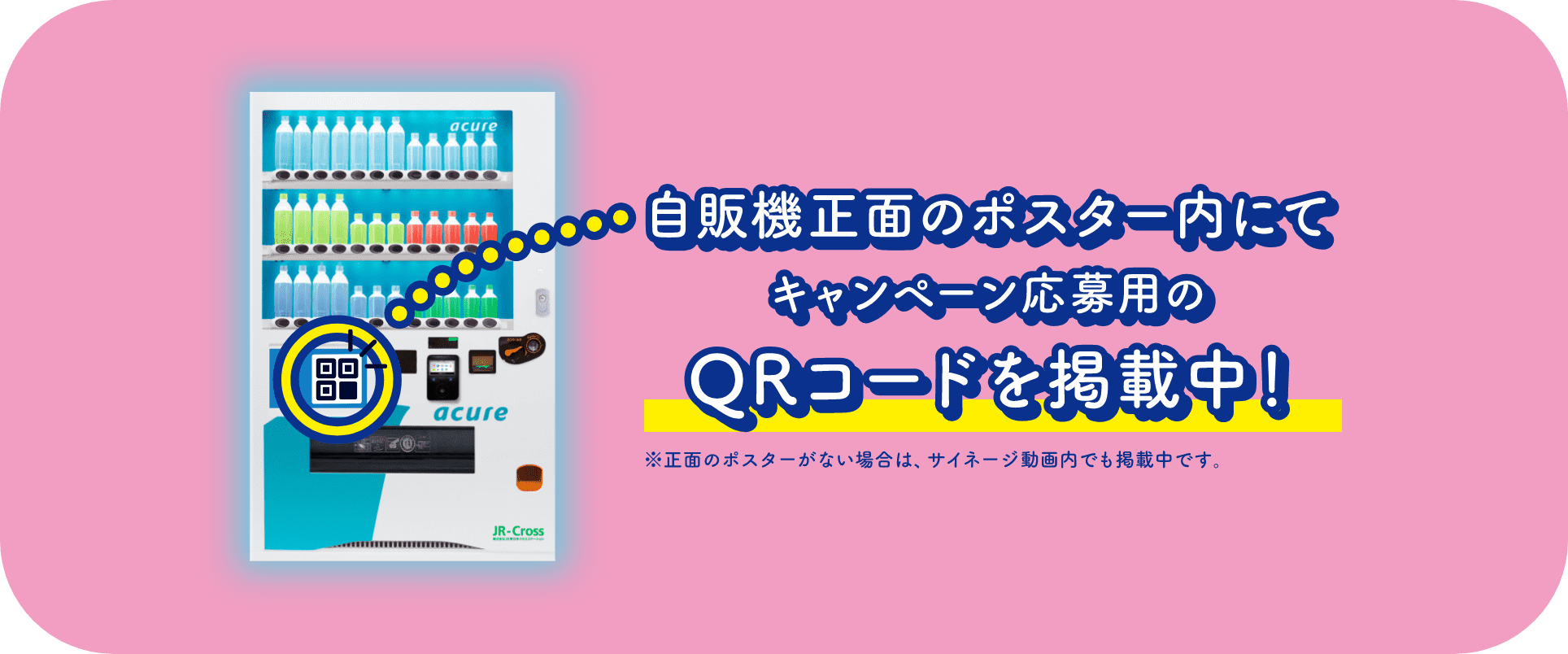 自販機正面のポスター内にてキャンペーン応募用のQRコードを掲載中！※正面のポスターがない場合は、サイネージ動画内でも掲載中です。