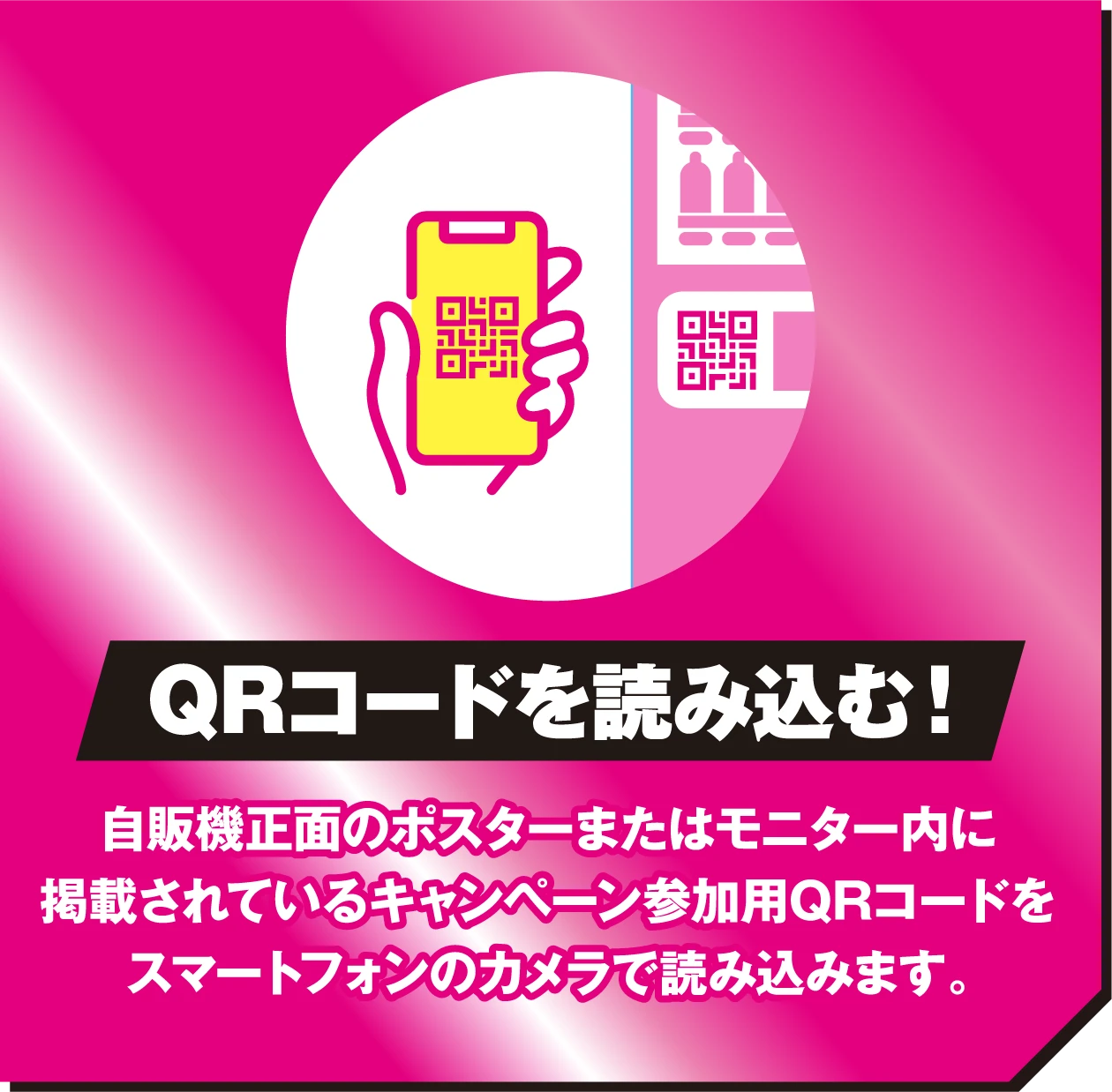 QRコードを読み込む！自販機正面のポスターまたはモニター内に掲載されているキャンペーン参加用QRコードをスマートフォンのカメラで読み込みます。