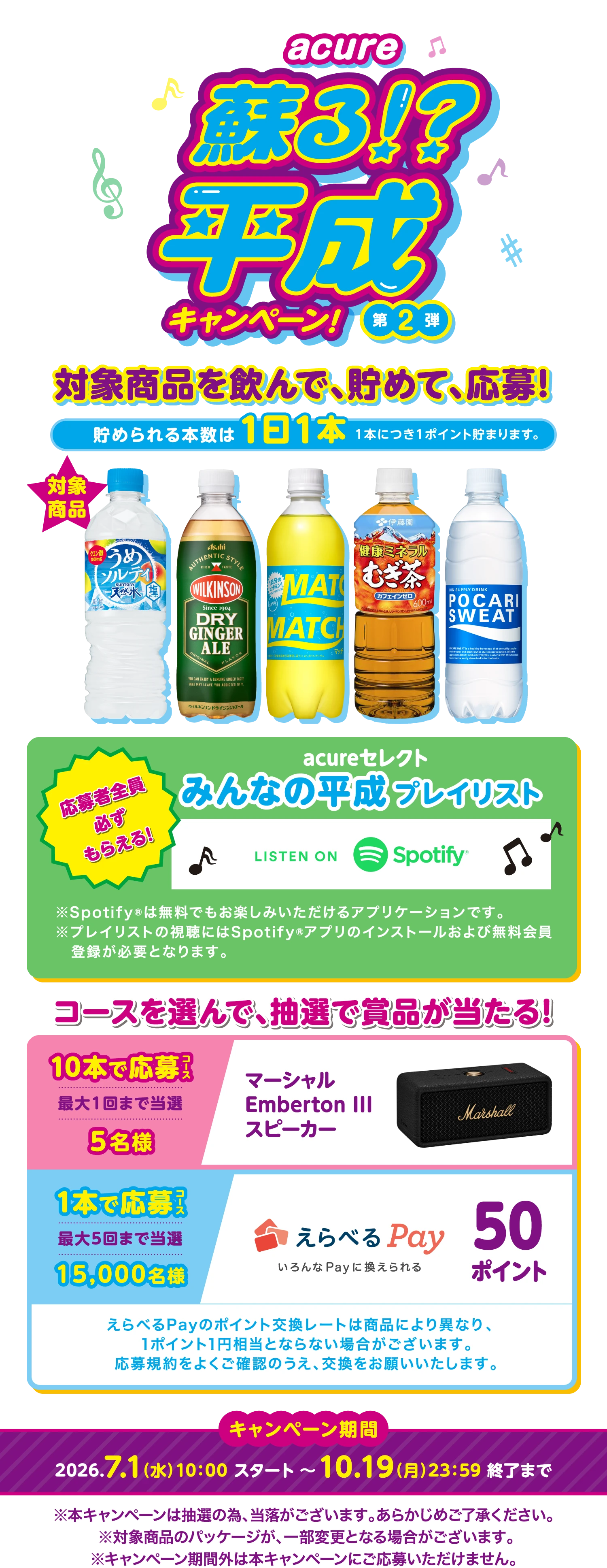 acure 蘇る！？平成キャンペーン!第2弾 対象商品を飲んで、貯めて、応募！貯められる本数は1日1本 1本につき1ポイント貯まります。対象商品はサントリー 天然水うめソルティ、アサヒ飲料 ウィルキンソン ドライジンジャエール、大塚食品 マッチ、伊藤園 健康ミネラルむぎ茶、大塚製薬 ポカリスエット。応募者全員必ずもらえる！acureセレクト みんなの平成プレイリスト LISTEN ON Spotify ※Spotify®は無料でもお楽しみいただけるアプリケーションです。※プレイリストの視聴にはSpotify®アプリのインストールおよび無料会員登録が必要となります。コースを選んで、抽選で賞品が当たる！10本で応募コース 最大1回まで当選 ５名様 マーシャルEmberton IIIスピーカー。1本で応募コース 最大5回まで当選 15,000名様 えらべるPay いろんなPayに換えられる 50ポイント。えらべるPayのポイント交換レートは商品により異なり、1ポイント1円相当とならない場合がございます。応募規約をよくご確認のうえ、交換をお願いいたします。キャンペーン期間は2026年7月1日水曜日10:00スタート 〜 10月19日月曜日23:59 終了まで。※本キャンペーンは抽選の為、当落がございます。あらかじめご了承ください。※対象商品のパッケージが、一部変更となる場合がございます。※キャンペーン期間外は本キャンペーンにご応募いただけません。