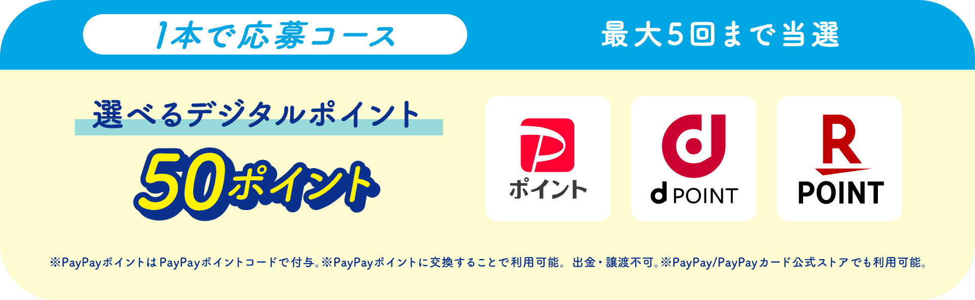 1本で応募コース最大5回まで当選選べるデジタルポイント50ポイント PayPayポイント d POINT 楽天ポイント ※PayPayポイントはPayPayポイントコードで付与。※PayPayポイントに交換することで利用可能。出金・譲渡不可。※PayPay/PayPayカード公式ストアでも利用可能。