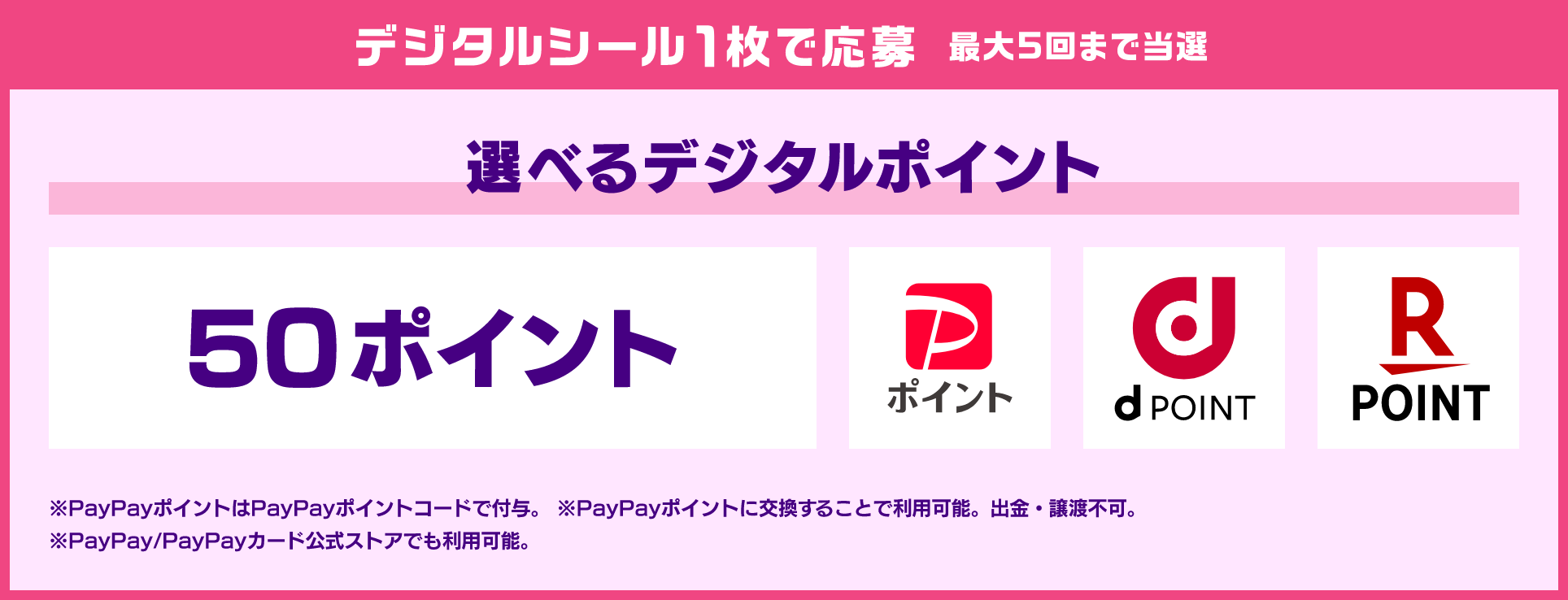 デジタルシール1枚で応募 最大5回まで当選 選べるデジタルポイント 50ポイント PayPayポイント dPOINT 楽天ポイント ※PayPayポイントはPayPayポイントコードで付与。 ※PayPayポイントに交換することで利用可能。出金・譲渡不可。※PayPay/PayPayカード公式ストアでも利用可能。