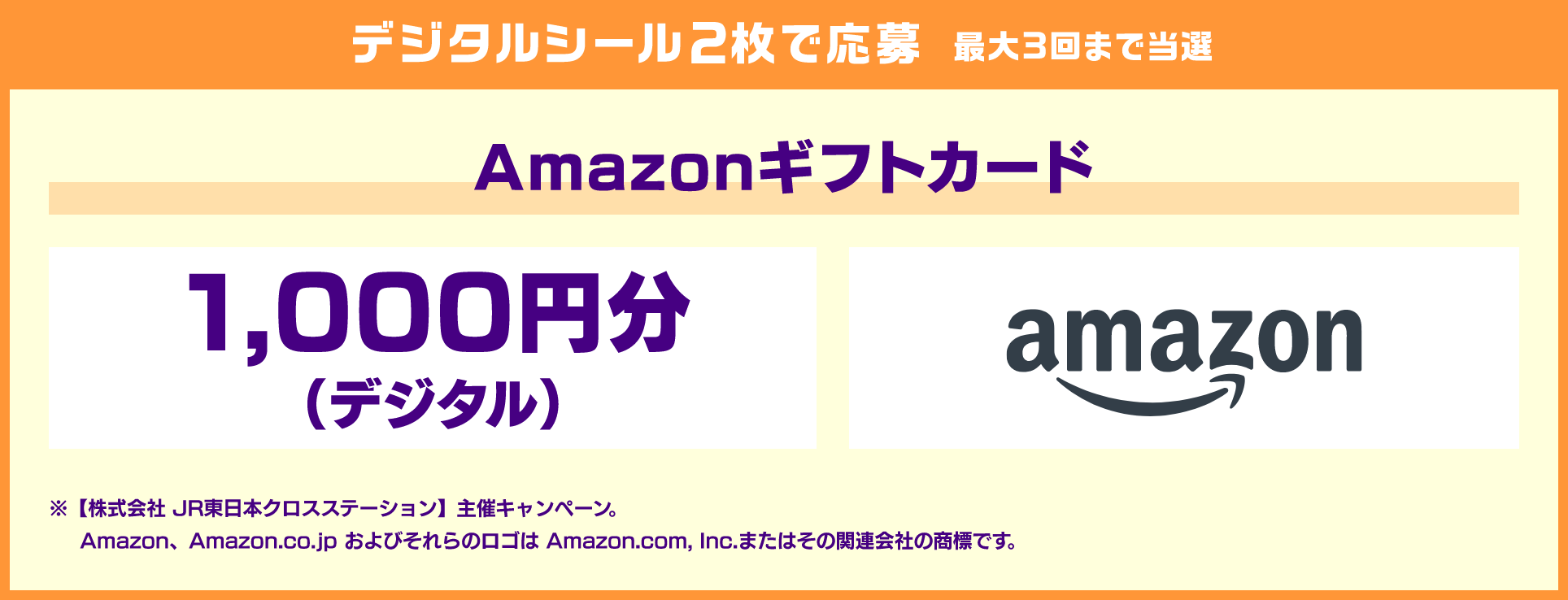 デジタルシール2枚で応募 最大3回まで当選 Amazonギフトカード 1,000円分（デジタル） ※【株式会社 JR東日本クロスステーション】主催キャンペーン。Amazon、Amazon.co.jp およびそれらのロゴは Amazon.com, Inc.またはその関連会社の商標です。
