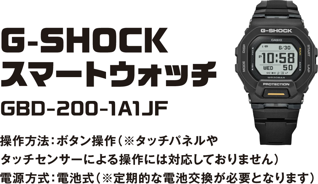 G-SHOCKスマートウォッチ GBD-200-1A1JF 操作方法：ボタン操作（※タッチパネルやタッチセンサーによる操作には対応しておりません） 電源方式：電池式（※定期的な電池交換が必要となります）