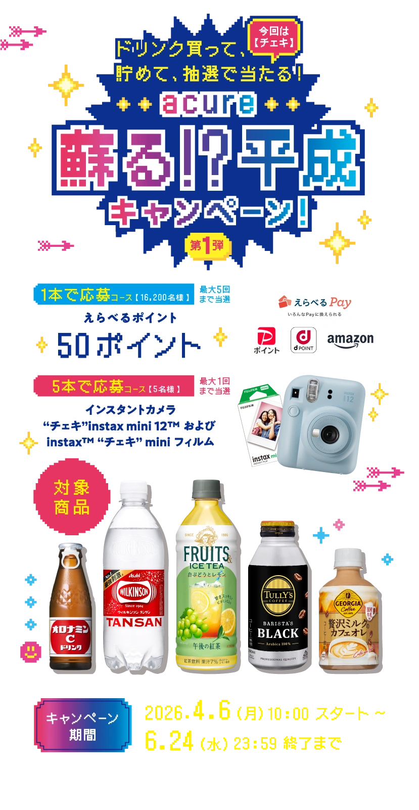 ドリンク買って、貯めて、抽選で当たる！acure 蘇る!?平成キャンペーン!第1弾 今回は【チェキ】 | [1本で応募コース]【16,200名様】最大5回まで当選 えらべるポイント 50ポイント | [5本で応募コース]【5名様】 最大1回まで当選 インスタントカメラ “チェキ”instax mini 12&trade; および instax&trade; “チェキ” mini フィルム | [対象商品] | 大塚製薬 オロナミンCドリンク | アサヒ飲料 ウィルキンソン タンサン PET500ml | キリンビバレッジ 午後の紅茶 FRUITS ＆ ICE TEA 白ぶどうとレモン500ml | 伊藤園 ＴＵＬＬＹ’Ｓ ＣＯＦＦＥＥ ＢＡＲＩＳＴＡ’Ｓ ＢＬＡＣＫ ボトル缶 390ml | コカ・コーラ ジョージア 贅沢ミルクの カフェオレ 280mlPET | [キャンペーン期間]2026.4.6（月）10:00 スタート〜 6.24（水）23:59 終了まで | ※本キャンペーンは抽選の為、当落がございます。あらかじめご了承ください。 | ※キャンペーン期間外は本キャンペーンに応募いただけません。