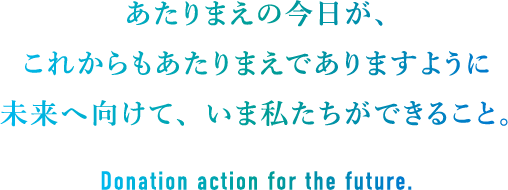 あたりまえの今日が、これからもあたりまえでありますように 未来へ向けて、いま私たちができること。Donation action for the future.