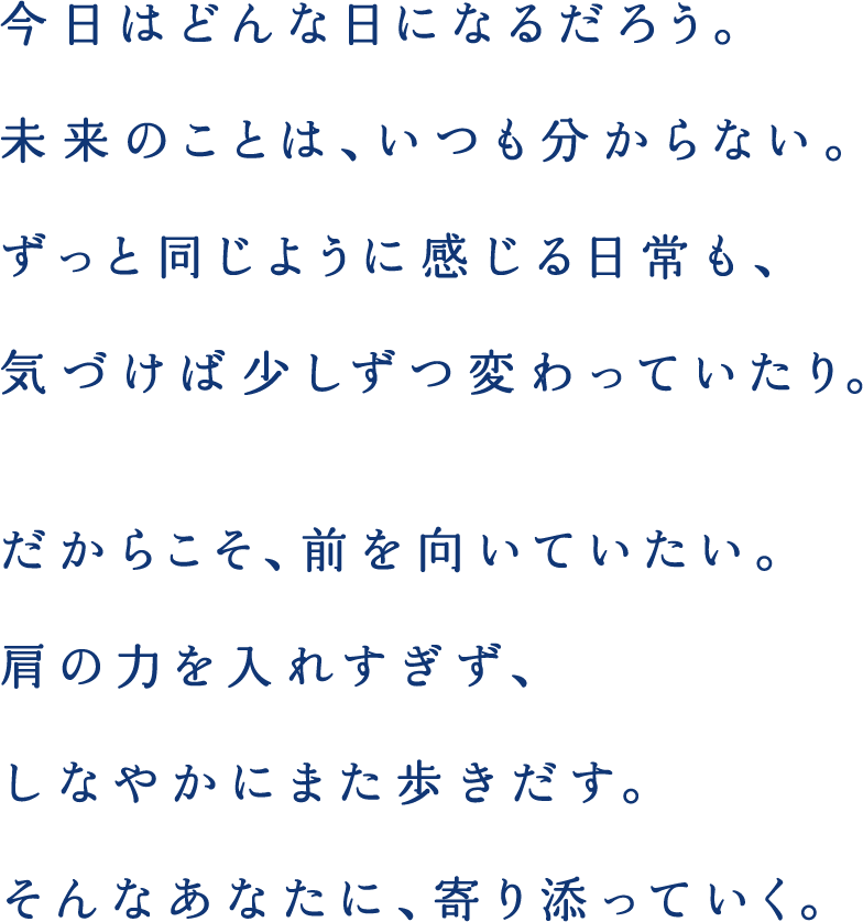 今日はどんな日になるだろう。未来のことは、いつも分からない。ずっと同じように感じる日常も、気づけば少しずつ変わっていたり。だからこそ、前を向いていたい。肩の力を入れすぎず、しなやかにまた歩きだす。そんなあなたに、寄り添っていく。