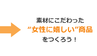 →素材にこだわった“女性に嬉しい”商品をつくろう！