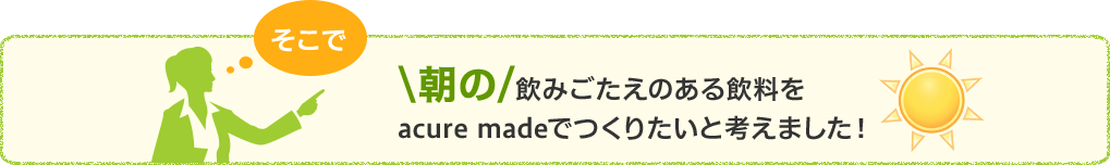 朝の飲みごたえのある飲料をacure madeでつくりたいと考えました！