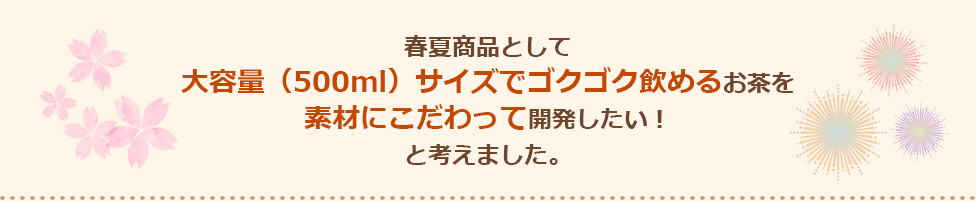 春夏商品として大容量（500ml）サイズでゴクゴク飲めるお茶を素材にこだわって開発したい！と考えました。