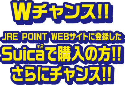 Wチャンス!!JRE POINT WEBサイトに登録したSuica＊2で購入の方!!さらにチャンス!!