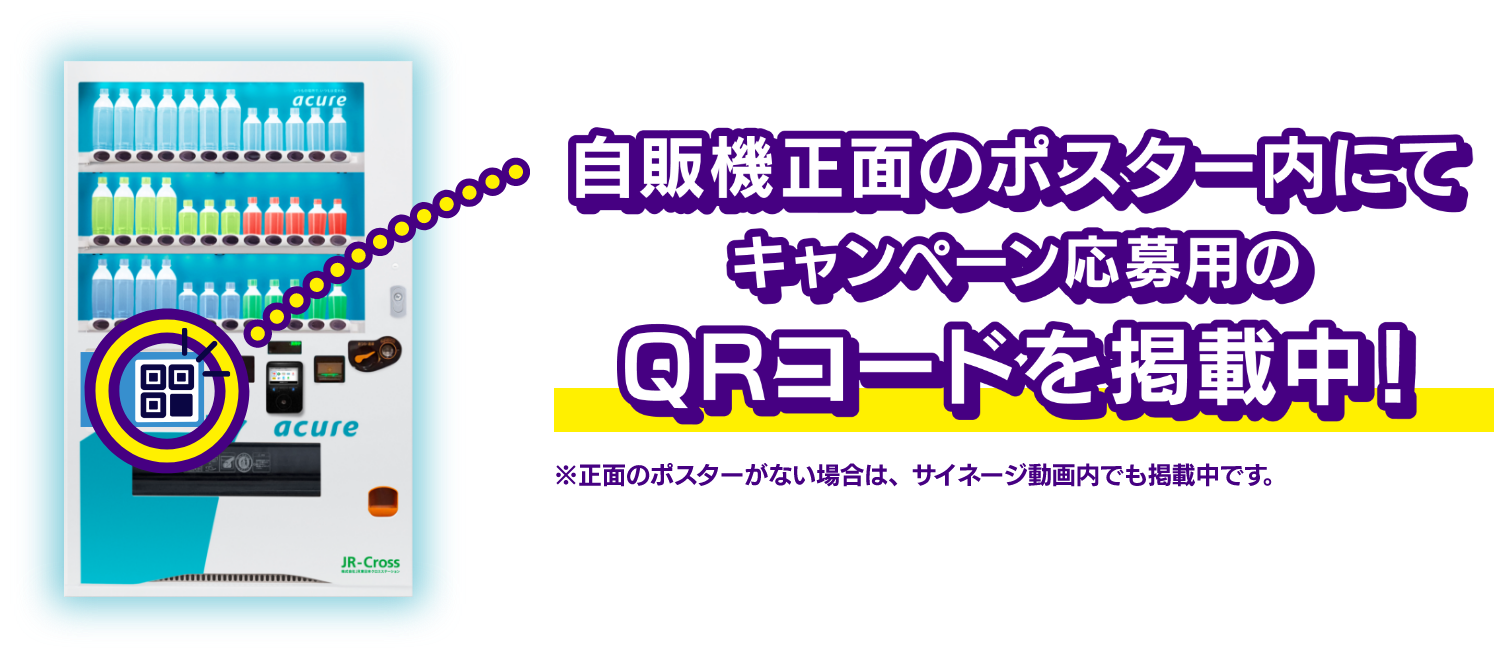 自販機正面のポスター内にてキャンペーン応募用のQRコードを掲載中！ ※正面のポスターがない場合は、サイネージ動画内でも掲載中です。
