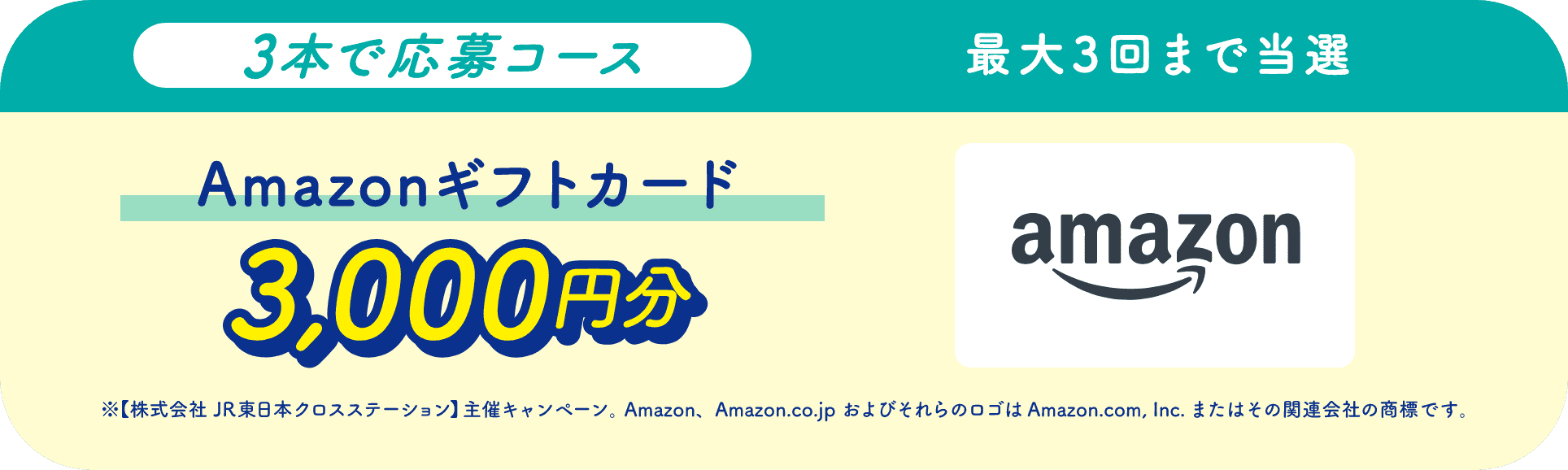 3本で応募コース最大3回まで当選Amazonギフトカード3,000円分 ※【株式会社 JR東日本クロスステーション】主催キャンペーン。 Amazon、Amazon.co.jp およびそれらのロゴは Amazon.com, Inc.またはその関連会社の商標です。