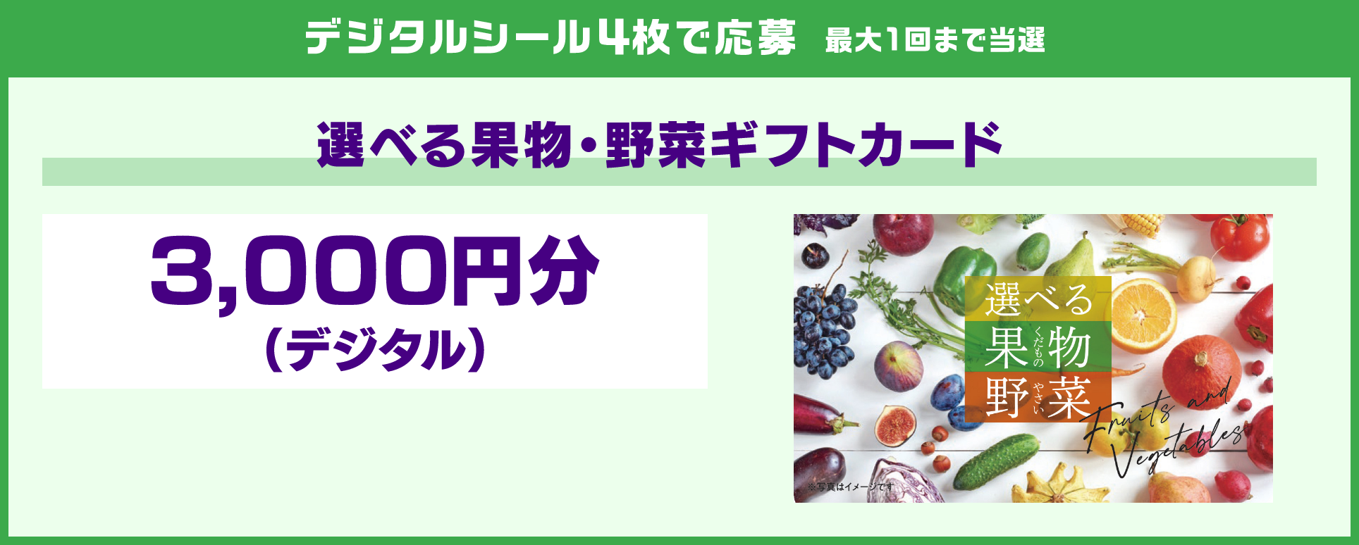 デジタルシール4枚で応募 最大1回まで当選 選べる果物・野菜ギフトカード 3,000円分（デジタル）