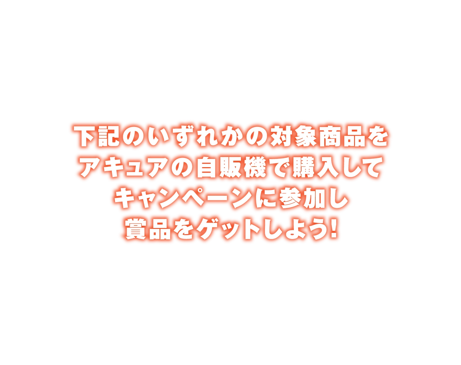 下記のいずれかの対象商品をアキュアの自販機で購入してキャンペーンに参加し賞品をゲットしよう！
