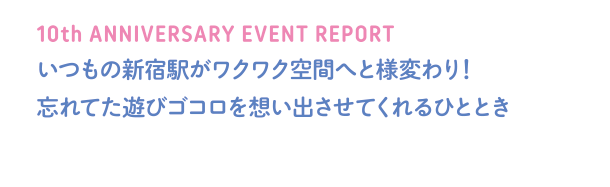 10th ANNIVERSARY EVENT REPORT いつもの新宿駅がワクワク空間へと様変わり！忘れていた遊びゴコロを想い出させてくれるひととき