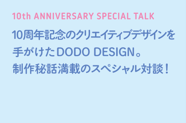 10th ANNIVERSARY SPECIAL TALK 10周年記念のクリエイティブデザインを手がけたDODO DESIGN。制作秘話満載のスペシャル対談！
