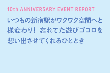 10th ANNIVERSARY EVENT REPORT 언제나Shinjuku Station이 두근 두근 공간으로 탈바꿈! 잊었다 놀이 고코을 추억시켜주는 시간