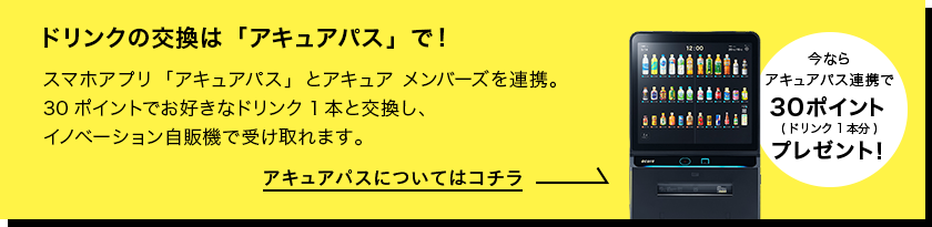 ドリンクの交換は「アキュアパス」で！　スマホアプリ「アキュアパス」とアキュア メンバーズを連携。30ポイントでお好きなドリンク1本と交換し、イノベーション自販機で受け取れます。アキュアパスについてはコチラ