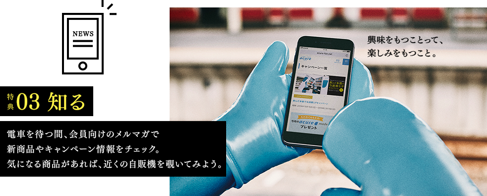 特典03　知る　電車を待つ間、会員向けのメルマガで新商品やキャンペーン情報をチェック。気になる商品があれば、近くの自販機を覗いてみよう。　興味をもつことって、楽しみをもつこと。
