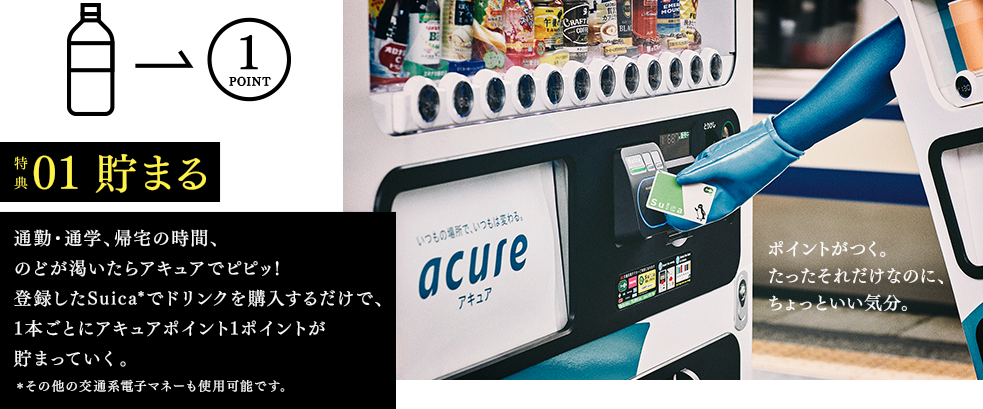 特典01　貯まる　通勤・通学、帰宅の時間、のどが乾いたらアキュアでピピッ！登録したSuica*でドリンクを購入するだけで、1本ごとにアキュアポイント1ポイントが貯まっていく。*その他の交通系電子マネーも使用可能です。　ポイントがつく。たったそれだけなのに、ちょっといい気分。
