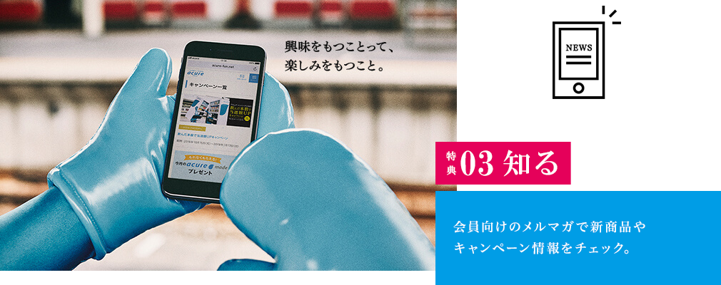 特典03　知る　電車を待つ間、会員向けのメルマガで新商品やキャンペーン情報をチェック。気になる商品があれば、近くの自販機を覗いてみよう。　興味をもつことって、楽しみをもつこと。