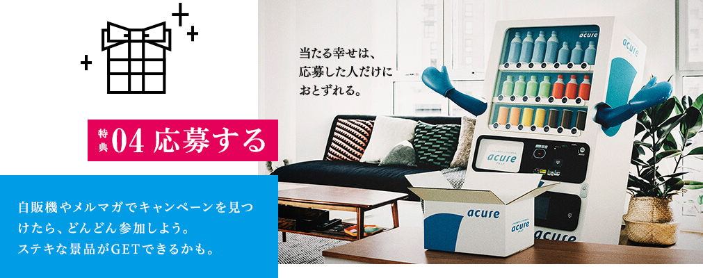 特典04　応募する　アキュアでは会員に向けたいろいろなキャンペーンを実施。自販機やメルマガで見つけたら、どんどん参加しよう。ステキな賞品がGETできるかも。 当たる幸せは、応募した人だけにおとずれる。　