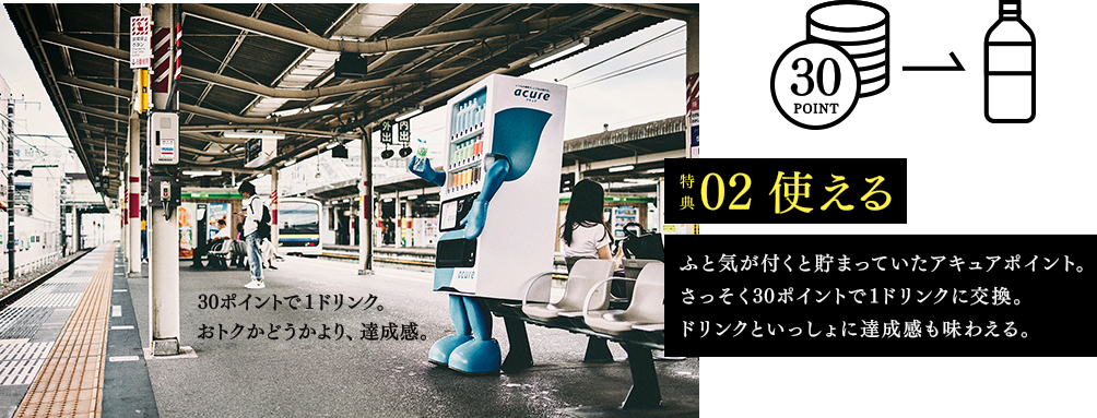 特典02　使える　ふと気がつくと貯まっていたアキュアポイント。さっそく30ポイントで1ドリンクに交換。ドリンクといっしょに達成感も味わえる。　30ポイントで1ドリンク。おトクかどうかより、達成感。
