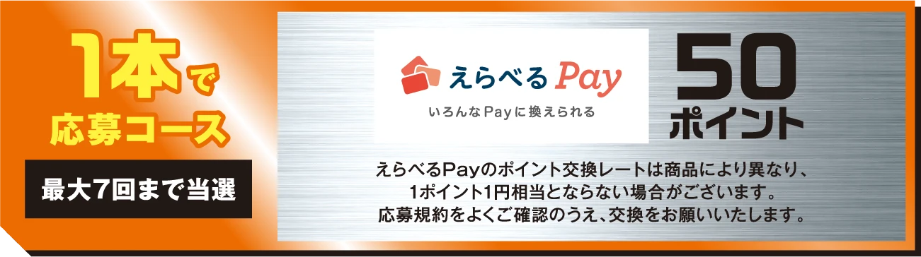 1本で応募コース 最大7回まで当選 えらべるPay いろんなPayに換えられる 50ポイント えらべるPayのポイント交換レートは商品により異なり、1ポイント1円相当とならない場合がございます。応募規約をよくご確認のうえ、交換をお願いいたします。