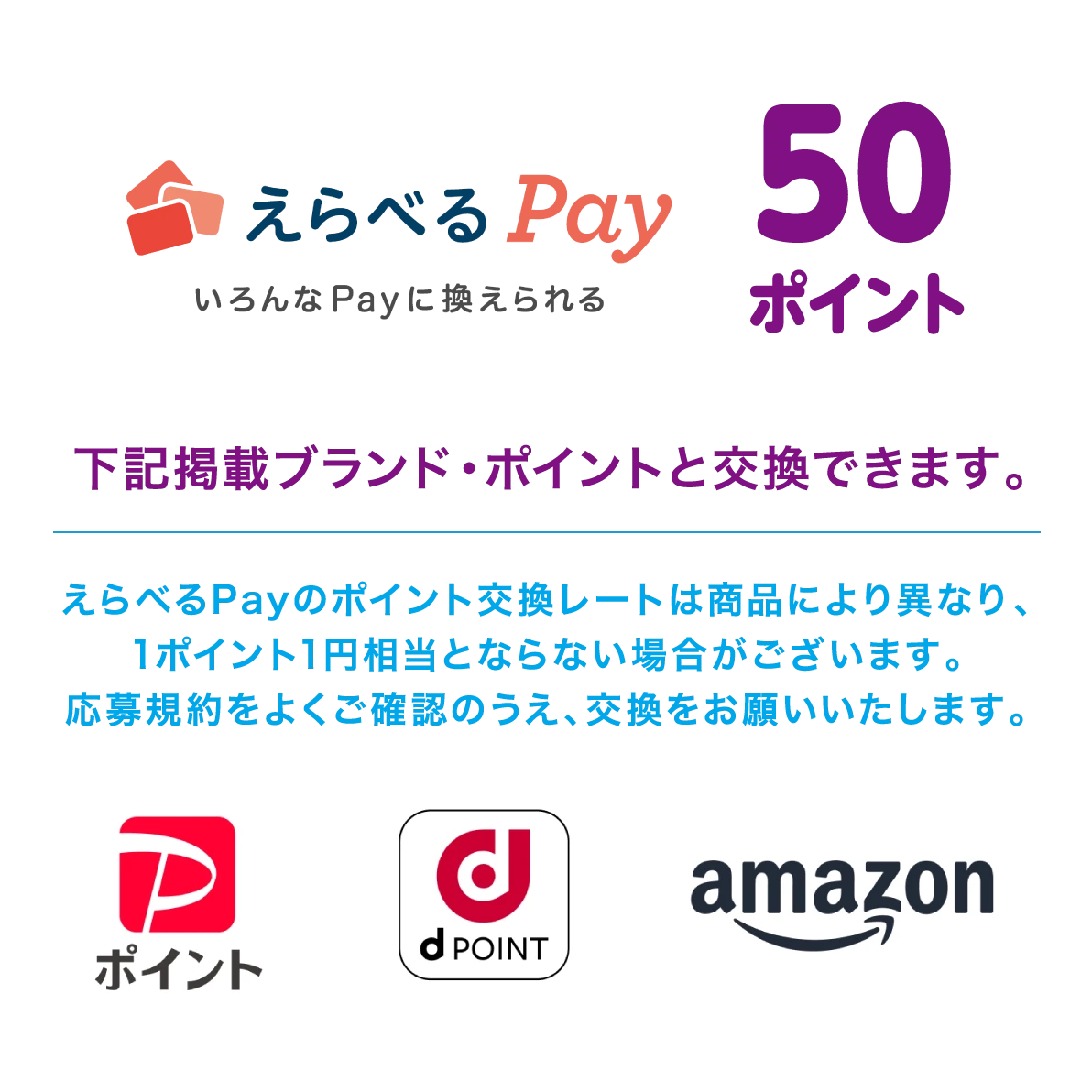 えらべるPay いろんなPayに換えられる 50ポイント 下記掲載ブランド・ポイントと交換できます。えらべるPayのポイント交換レートは商品により異なり、1ポイント1円相当とならない場合がございます。応募規約をよくご確認のうえ、交換をお願いいたします。 PayPayポイント、dポイント、amazon 