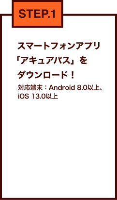 STEP.1 スマートフォンアプリ「アキュアパス」をダウンロード！対応端末：Android 8.0以上、iOS 13.0以上