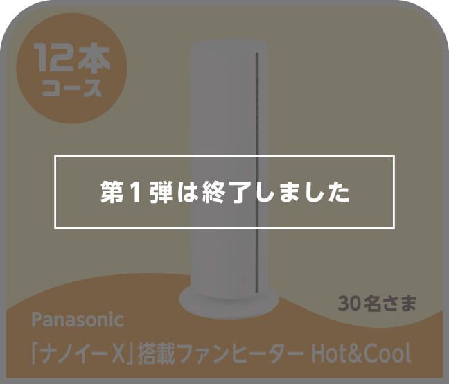 第1弾は終了しました 12本コース Panasonic 「ナノイー X」搭載ファンヒーター Hot&Cool 30名さま