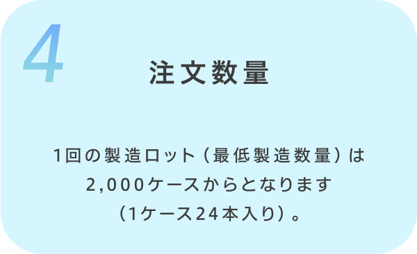 4.注文数量 1回の製造ロット（最低製造数量）は2,000ケースからとなります（1ケース24本入り）。