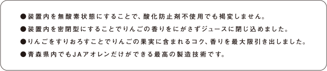 ●装置内を無酸素状態にすることで、酸化防止剤不使用でも褐変しません。 ●装置内を密閉型にすることでりんごの香りをにがさずジュースに閉じ込めました。 ●りんごをすりおろすことでりんごの果実に含まれるコク、香りを最大限引き出しました。 ●青森県内でもJAアオレンだけができる最高の製造技術です。